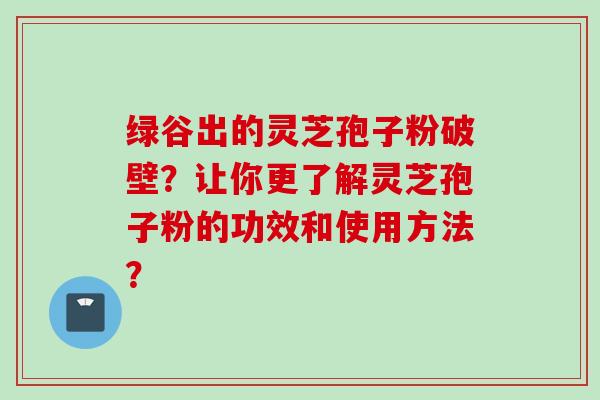 绿谷出的灵芝孢子粉破壁？让你更了解灵芝孢子粉的功效和使用方法？