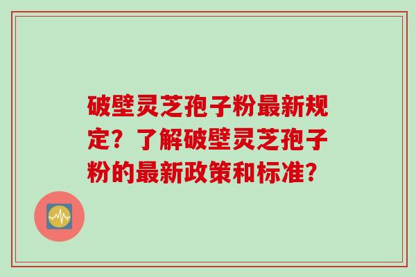 破壁灵芝孢子粉最新规定？了解破壁灵芝孢子粉的最新政策和标准？