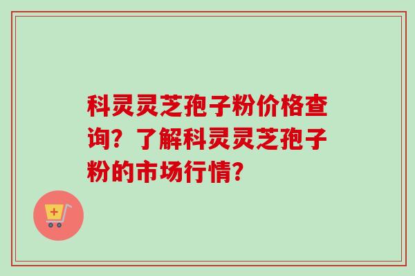 科灵灵芝孢子粉价格查询？了解科灵灵芝孢子粉的市场行情？