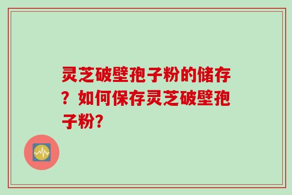 灵芝破壁孢子粉的储存？如何保存灵芝破壁孢子粉？