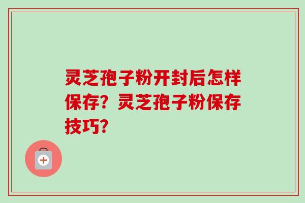 灵芝孢子粉开封后怎样保存？灵芝孢子粉保存技巧？