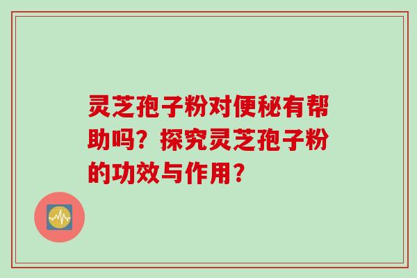 灵芝孢子粉对便秘有帮助吗？探究灵芝孢子粉的功效与作用？