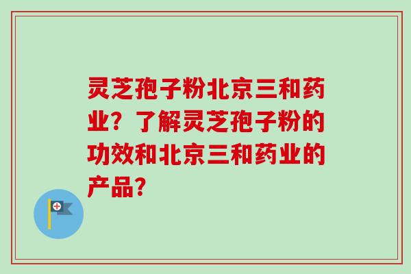 灵芝孢子粉北京三和药业？了解灵芝孢子粉的功效和北京三和药业的产品？