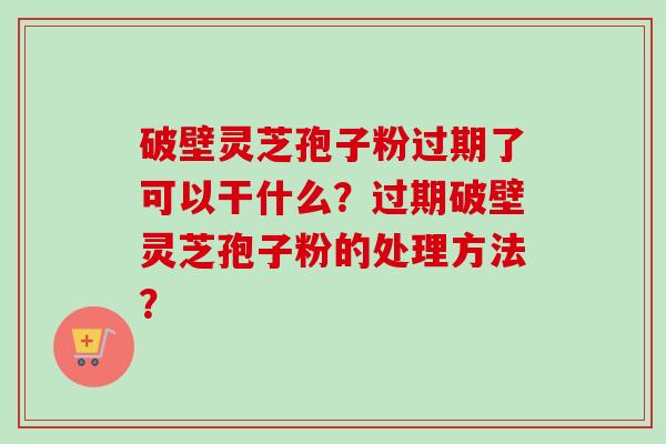 破壁灵芝孢子粉过期了可以干什么？过期破壁灵芝孢子粉的处理方法？