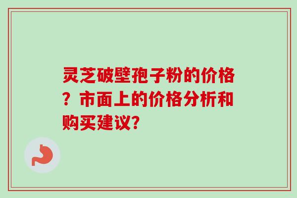 灵芝破壁孢子粉的价格？市面上的价格分析和购买建议？