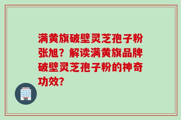 满黄旗破壁灵芝孢子粉张旭？解读满黄旗品牌破壁灵芝孢子粉的神奇功效？