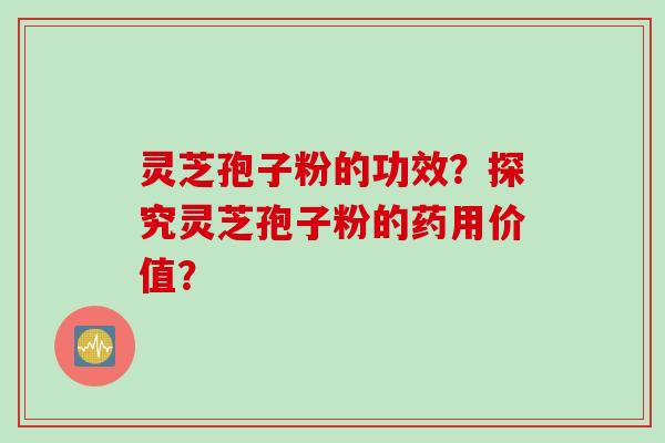 灵芝孢子粉的功效？探究灵芝孢子粉的药用价值？