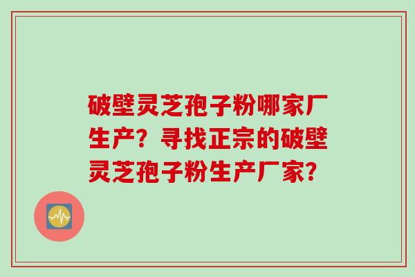 破壁灵芝孢子粉哪家厂生产？寻找正宗的破壁灵芝孢子粉生产厂家？