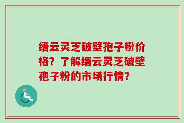 缙云灵芝破壁孢子粉价格？了解缙云灵芝破壁孢子粉的市场行情？