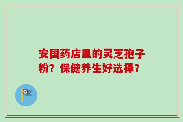 安国药店里的灵芝孢子粉？保健养生好选择？