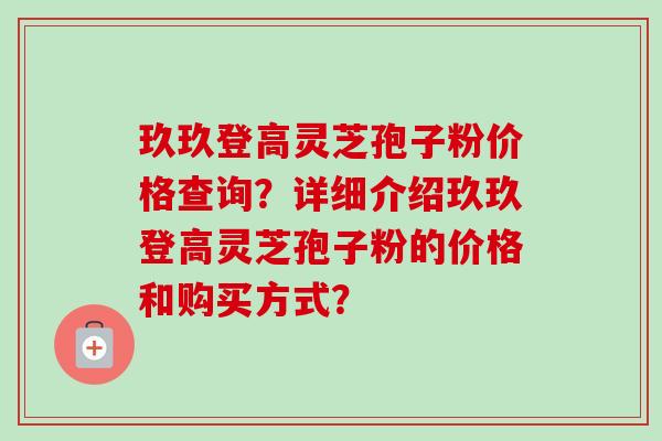 玖玖登高灵芝孢子粉价格查询？详细介绍玖玖登高灵芝孢子粉的价格和购买方式？