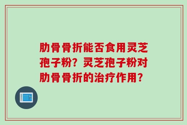 肋骨骨折能否食用灵芝孢子粉？灵芝孢子粉对肋骨骨折的治疗作用？