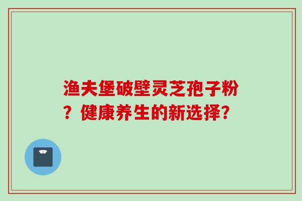 渔夫堡破壁灵芝孢子粉？健康养生的新选择？