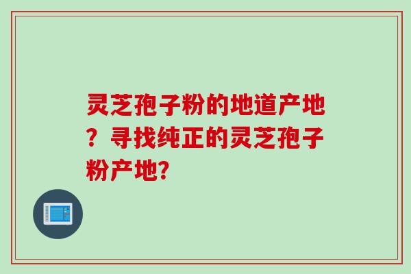 灵芝孢子粉的地道产地？寻找纯正的灵芝孢子粉产地？