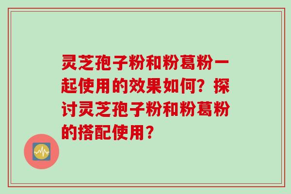 灵芝孢子粉和粉葛粉一起使用的效果如何？探讨灵芝孢子粉和粉葛粉的搭配使用？