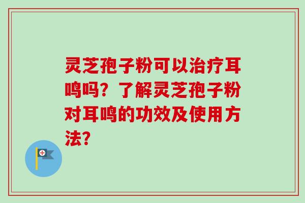 灵芝孢子粉可以治疗耳鸣吗？了解灵芝孢子粉对耳鸣的功效及使用方法？