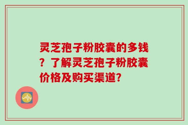 灵芝孢子粉胶囊的多钱？了解灵芝孢子粉胶囊价格及购买渠道？