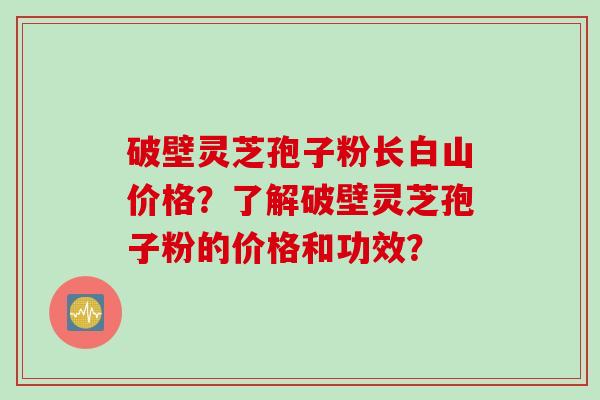 破壁灵芝孢子粉长白山价格？了解破壁灵芝孢子粉的价格和功效？