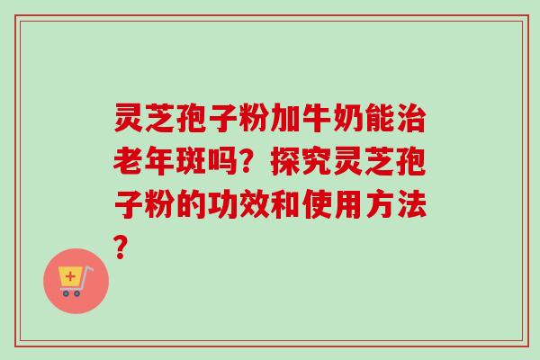 灵芝孢子粉加牛奶能治老年斑吗？探究灵芝孢子粉的功效和使用方法？