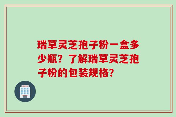 瑞草灵芝孢子粉一盒多少瓶？了解瑞草灵芝孢子粉的包装规格？