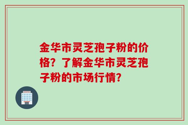 金华市灵芝孢子粉的价格？了解金华市灵芝孢子粉的市场行情？