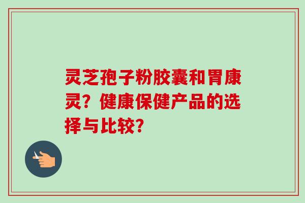 灵芝孢子粉胶囊和胃康灵？健康保健产品的选择与比较？