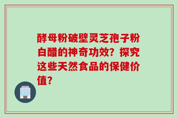 酵母粉破壁灵芝孢子粉白醋的神奇功效？探究这些天然食品的保健价值？