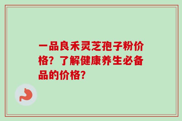 一品良禾灵芝孢子粉价格？了解健康养生必备品的价格？