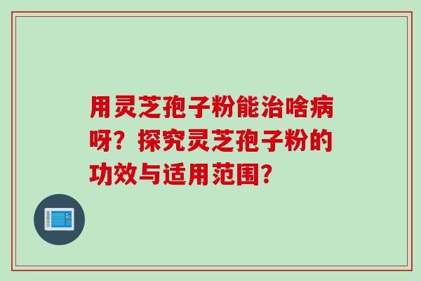 用灵芝孢子粉能治啥病呀？探究灵芝孢子粉的功效与适用范围？