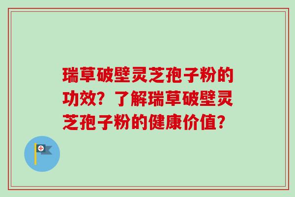 瑞草破壁灵芝孢子粉的功效？了解瑞草破壁灵芝孢子粉的健康价值？