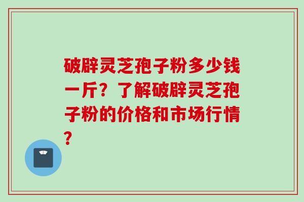 破辟灵芝孢子粉多少钱一斤？了解破辟灵芝孢子粉的价格和市场行情？