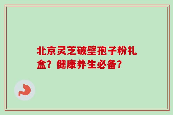 北京灵芝破壁孢子粉礼盒？健康养生必备？