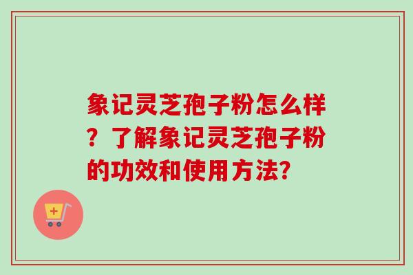 象记灵芝孢子粉怎么样？了解象记灵芝孢子粉的功效和使用方法？