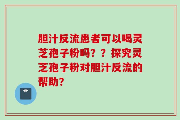 胆汁反流患者可以喝灵芝孢子粉吗？？探究灵芝孢子粉对胆汁反流的帮助？