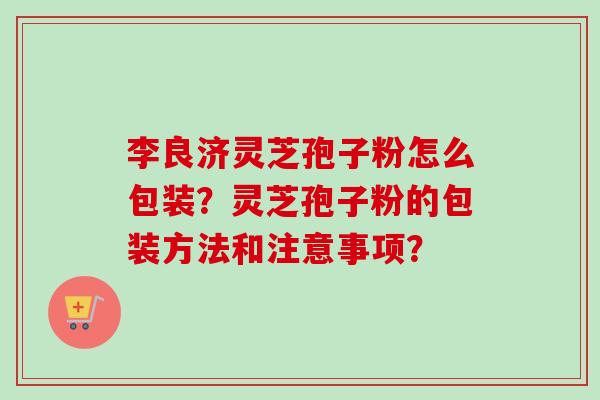 李良济灵芝孢子粉怎么包装？灵芝孢子粉的包装方法和注意事项？