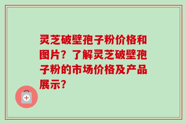 灵芝破壁孢子粉价格和图片？了解灵芝破壁孢子粉的市场价格及产品展示？
