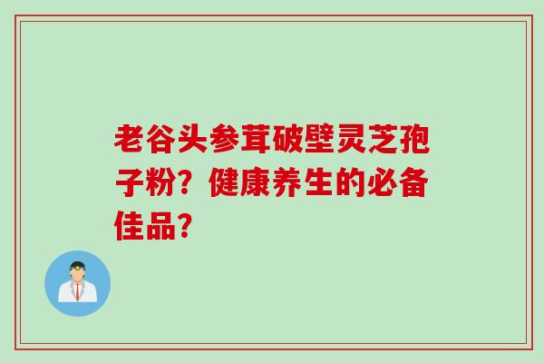 老谷头参茸破壁灵芝孢子粉？健康养生的必备佳品？