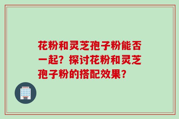 花粉和灵芝孢子粉能否一起？探讨花粉和灵芝孢子粉的搭配效果？