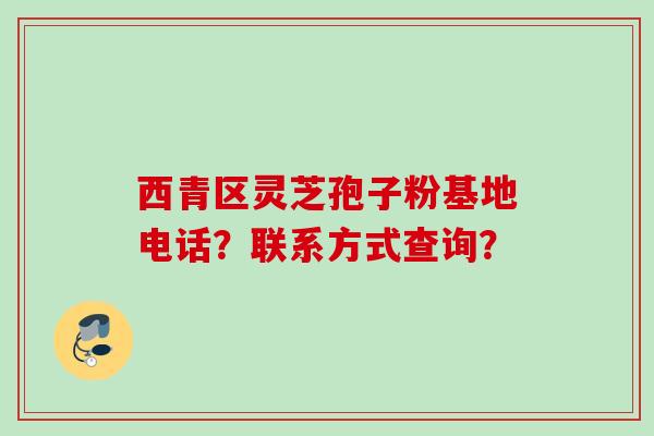 西青区灵芝孢子粉基地电话？联系方式查询？
