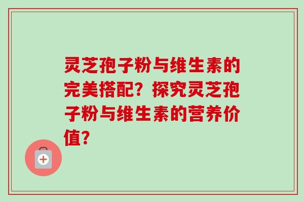 灵芝孢子粉与维生素的完美搭配？探究灵芝孢子粉与维生素的营养价值？