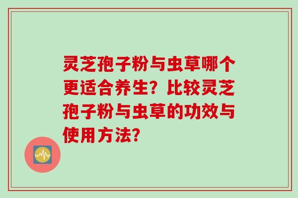 灵芝孢子粉与虫草哪个更适合养生?比较灵芝孢子粉与虫草的功效与使用方法? 灵芝孢子粉与虫草哪个更适合养生?比较灵芝孢子粉与虫草的功效与使用方法?