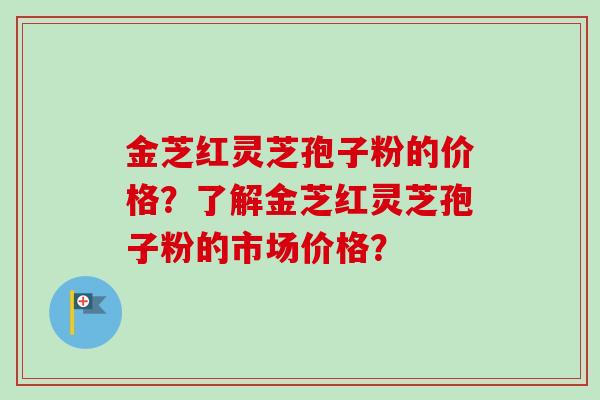 金芝红灵芝孢子粉的价格？了解金芝红灵芝孢子粉的市场价格？