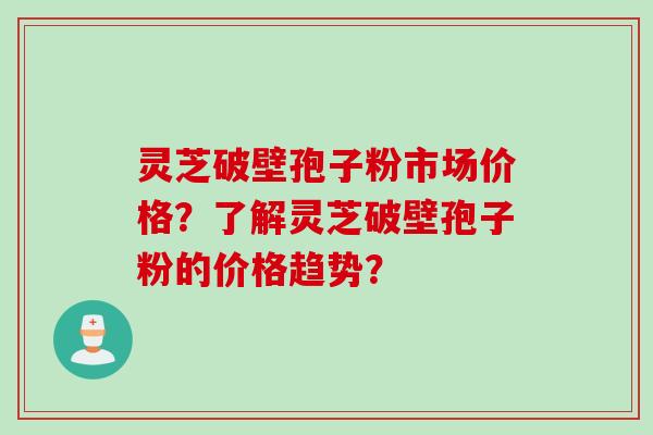 灵芝破壁孢子粉市场价格？了解灵芝破壁孢子粉的价格趋势？