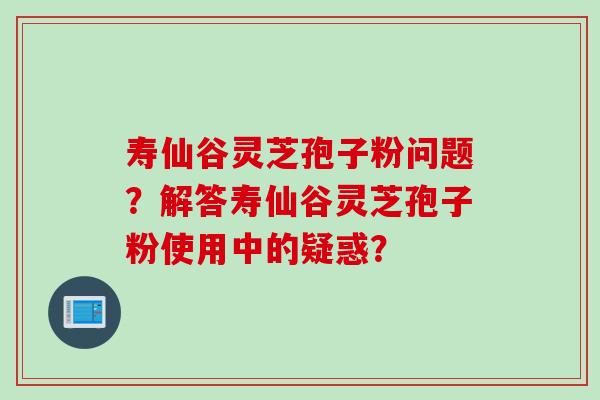 寿仙谷灵芝孢子粉问题？解答寿仙谷灵芝孢子粉使用中的疑惑？