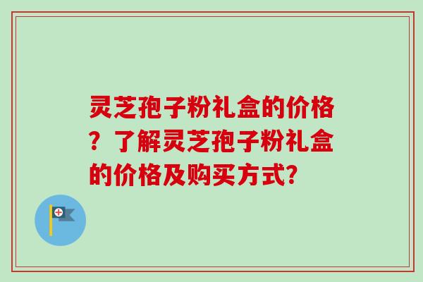 灵芝孢子粉礼盒的价格？了解灵芝孢子粉礼盒的价格及购买方式？