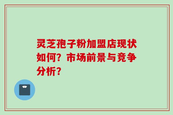 灵芝孢子粉加盟店现状如何？市场前景与竞争分析？