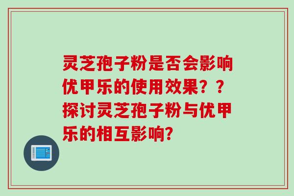 灵芝孢子粉是否会影响优甲乐的使用效果？？探讨灵芝孢子粉与优甲乐的相互影响？