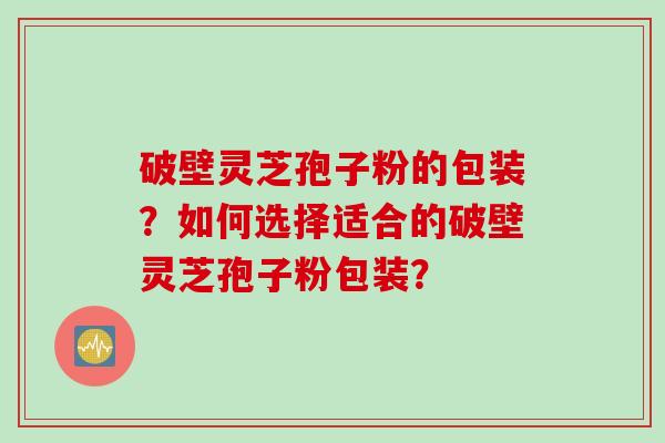破壁灵芝孢子粉的包装？如何选择适合的破壁灵芝孢子粉包装？