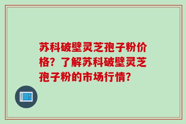 苏科破壁灵芝孢子粉价格？了解苏科破壁灵芝孢子粉的市场行情？