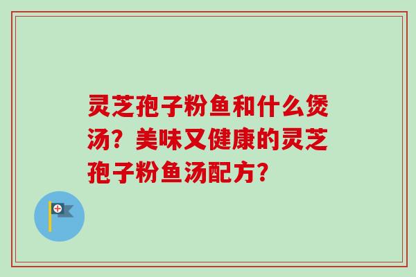 灵芝孢子粉鱼和什么煲汤？美味又健康的灵芝孢子粉鱼汤配方？